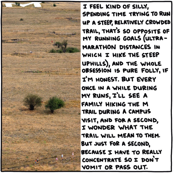 I feel kind of silly, spending time trying to run up a steep, relatively crowded trail, that's so opposite of my running goals (ultramarathon distances in which I hike the steep uphills), and the whole thing is pure folly, if I'm honest. But every once in a while during my runs, I'll see a family hiking the M Trail during a campus visit, and for a second, I wonder what the trail will mean to them. But just for a second, because I have to really concentrate so I don't vomit or pass out.